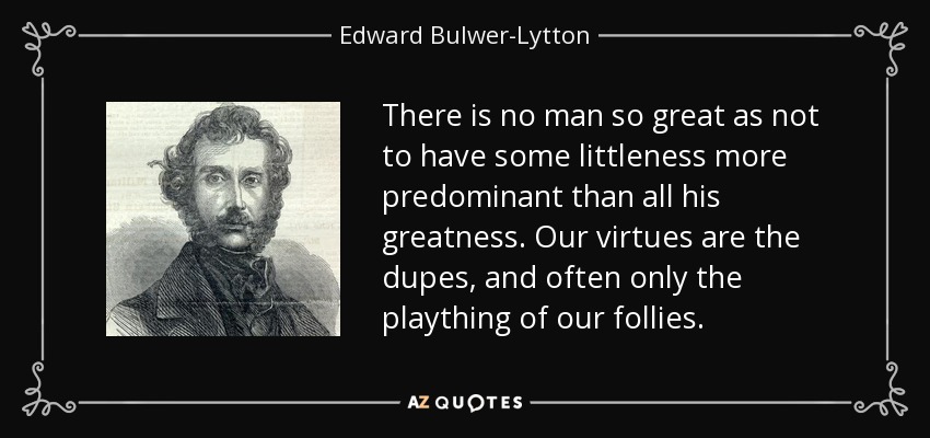 There is no man so great as not to have some littleness more predominant than all his greatness. Our virtues are the dupes, and often only the plaything of our follies. - Edward Bulwer-Lytton, 1st Baron Lytton