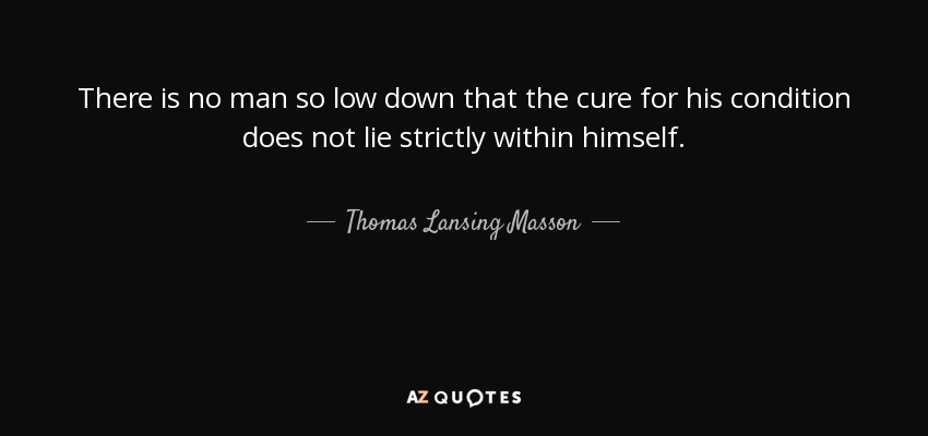 There is no man so low down that the cure for his condition does not lie strictly within himself. - Thomas Lansing Masson
