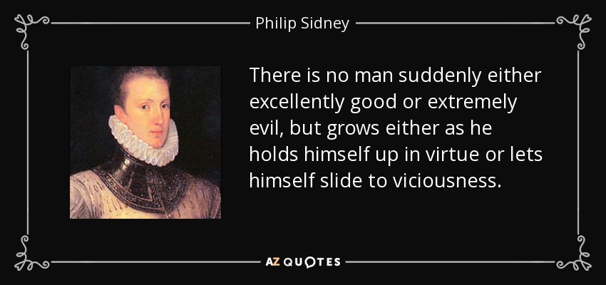 There is no man suddenly either excellently good or extremely evil, but grows either as he holds himself up in virtue or lets himself slide to viciousness. - Philip Sidney