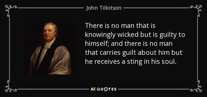 There is no man that is knowingly wicked but is guilty to himself; and there is no man that carries guilt about him but he receives a sting in his soul. - John Tillotson