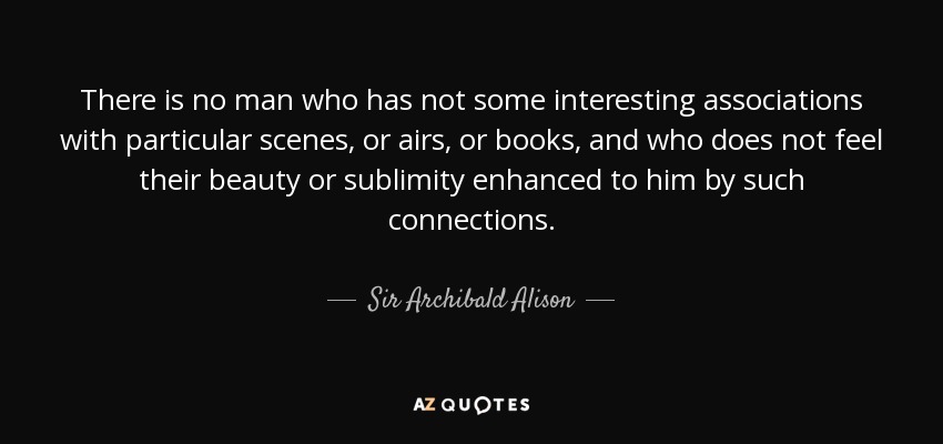 There is no man who has not some interesting associations with particular scenes, or airs, or books, and who does not feel their beauty or sublimity enhanced to him by such connections. - Sir Archibald Alison, 2nd Baronet