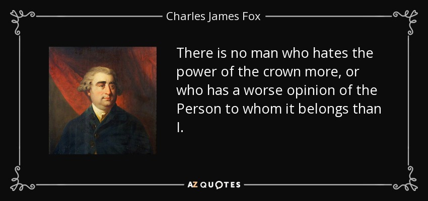 There is no man who hates the power of the crown more, or who has a worse opinion of the Person to whom it belongs than I. - Charles James Fox