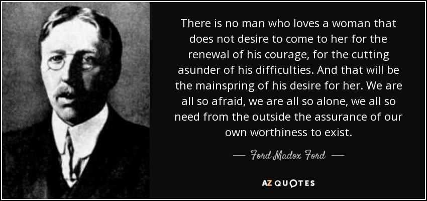 There is no man who loves a woman that does not desire to come to her for the renewal of his courage, for the cutting asunder of his difficulties. And that will be the mainspring of his desire for her. We are all so afraid, we are all so alone, we all so need from the outside the assurance of our own worthiness to exist. - Ford Madox Ford