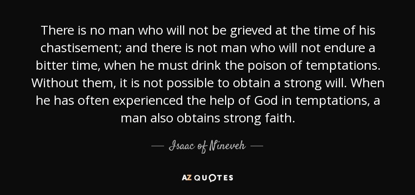 There is no man who will not be grieved at the time of his chastisement; and there is not man who will not endure a bitter time, when he must drink the poison of temptations. Without them, it is not possible to obtain a strong will. When he has often experienced the help of God in temptations, a man also obtains strong faith. - Isaac of Nineveh