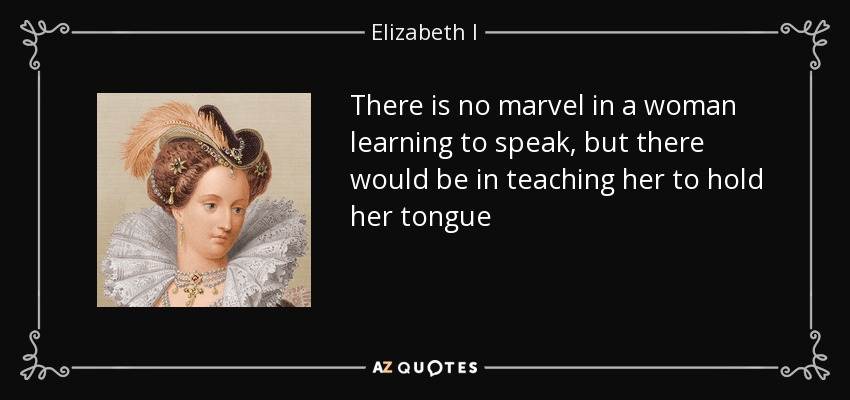 There is no marvel in a woman learning to speak, but there would be in teaching her to hold her tongue - Elizabeth I