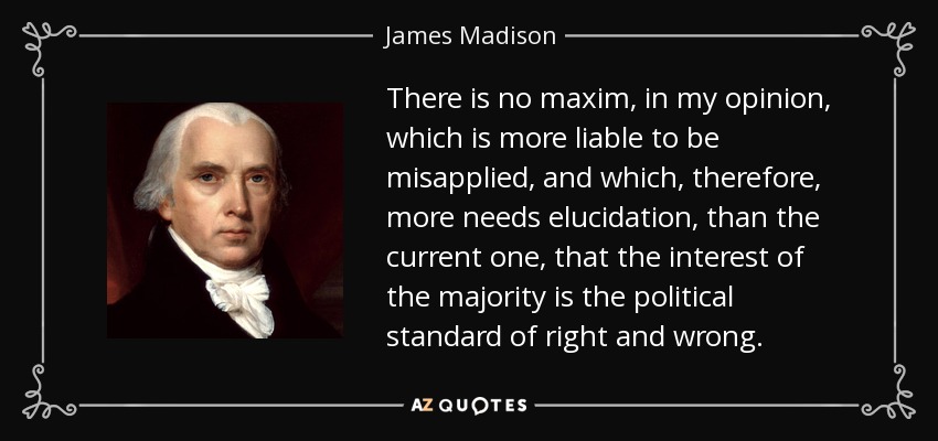 There is no maxim, in my opinion, which is more liable to be misapplied, and which, therefore, more needs elucidation, than the current one, that the interest of the majority is the political standard of right and wrong. - James Madison