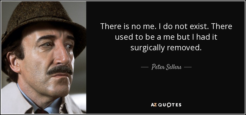 There is no me. I do not exist. There used to be a me but I had it surgically removed. - Peter Sellers