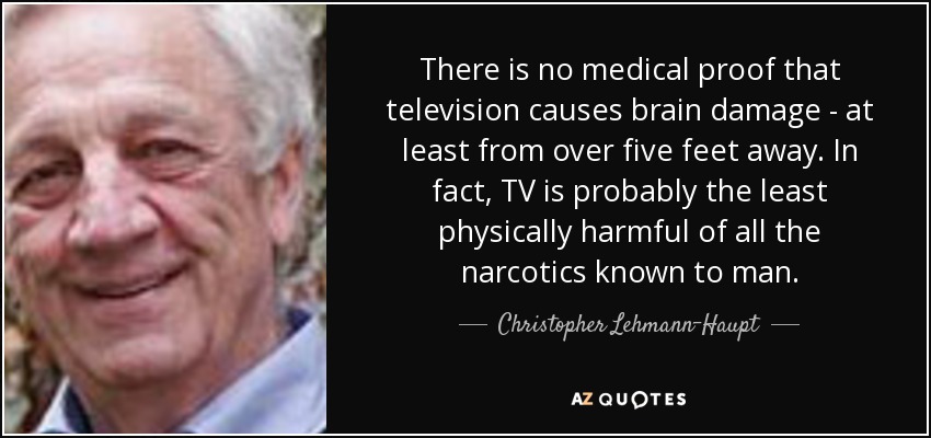 There is no medical proof that television causes brain damage - at least from over five feet away. In fact, TV is probably the least physically harmful of all the narcotics known to man. - Christopher Lehmann-Haupt