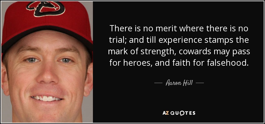There is no merit where there is no trial; and till experience stamps the mark of strength, cowards may pass for heroes, and faith for falsehood. - Aaron Hill