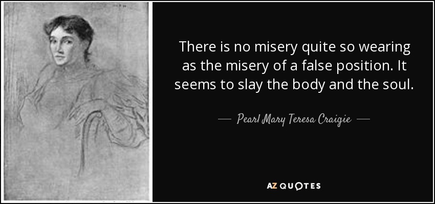There is no misery quite so wearing as the misery of a false position. It seems to slay the body and the soul. - Pearl Mary Teresa Craigie