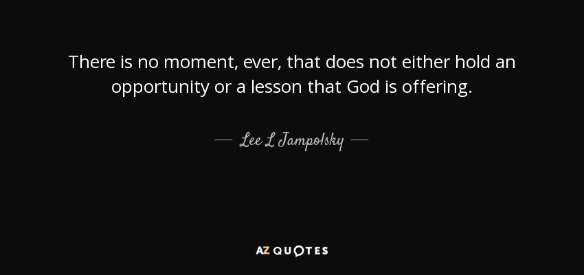 There is no moment, ever, that does not either hold an opportunity or a lesson that God is offering. - Lee L Jampolsky