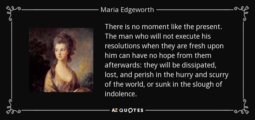 There is no moment like the present. The man who will not execute his resolutions when they are fresh upon him can have no hope from them afterwards: they will be dissipated, lost, and perish in the hurry and scurry of the world, or sunk in the slough of indolence. - Maria Edgeworth