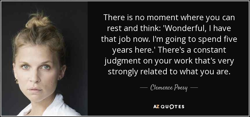 There is no moment where you can rest and think: 'Wonderful, I have that job now. I'm going to spend five years here.' There's a constant judgment on your work that's very strongly related to what you are. - Clemence Poesy