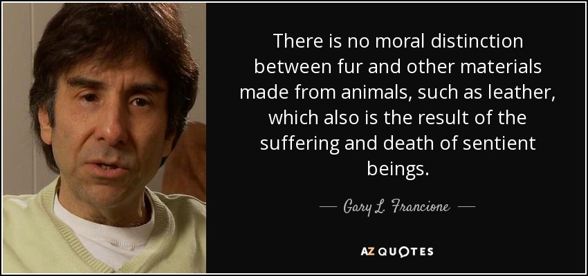There is no moral distinction between fur and other materials made from animals, such as leather, which also is the result of the suffering and death of sentient beings. - Gary L. Francione