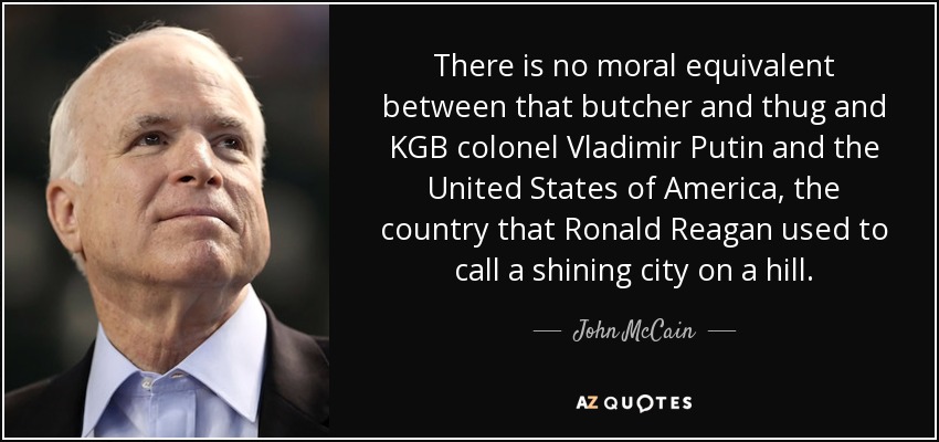 There is no moral equivalent between that butcher and thug and KGB colonel Vladimir Putin and the United States of America, the country that Ronald Reagan used to call a shining city on a hill. - John McCain