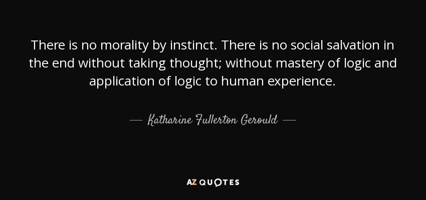 There is no morality by instinct. There is no social salvation in the end without taking thought; without mastery of logic and application of logic to human experience. - Katharine Fullerton Gerould