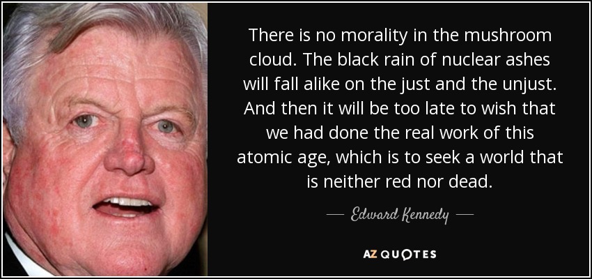 There is no morality in the mushroom cloud. The black rain of nuclear ashes will fall alike on the just and the unjust. And then it will be too late to wish that we had done the real work of this atomic age, which is to seek a world that is neither red nor dead. - Edward Kennedy