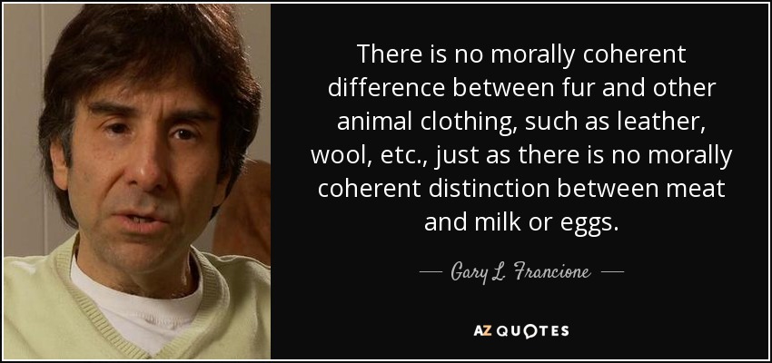 There is no morally coherent difference between fur and other animal clothing, such as leather, wool, etc., just as there is no morally coherent distinction between meat and milk or eggs. - Gary L. Francione