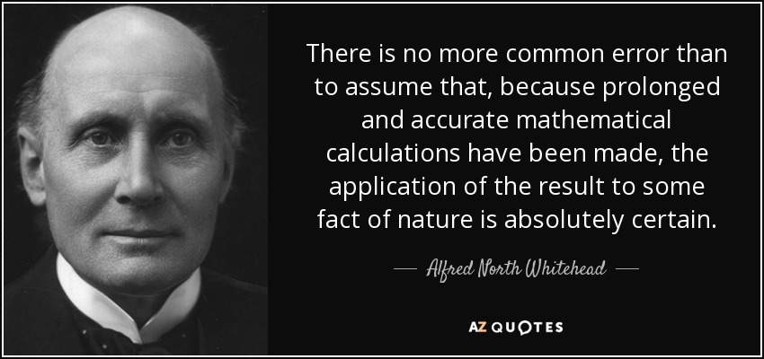 There is no more common error than to assume that, because prolonged and accurate mathematical calculations have been made, the application of the result to some fact of nature is absolutely certain. - Alfred North Whitehead