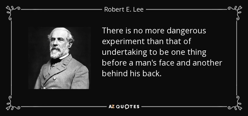 There is no more dangerous experiment than that of undertaking to be one thing before a man's face and another behind his back. - Robert E. Lee