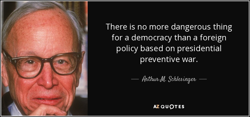 There is no more dangerous thing for a democracy than a foreign policy based on presidential preventive war. - Arthur M. Schlesinger, Jr.