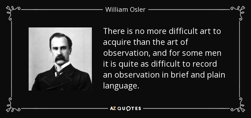 There is no more difficult art to acquire than the art of observation, and for some men it is quite as difficult to record an observation in brief and plain language. - William Osler