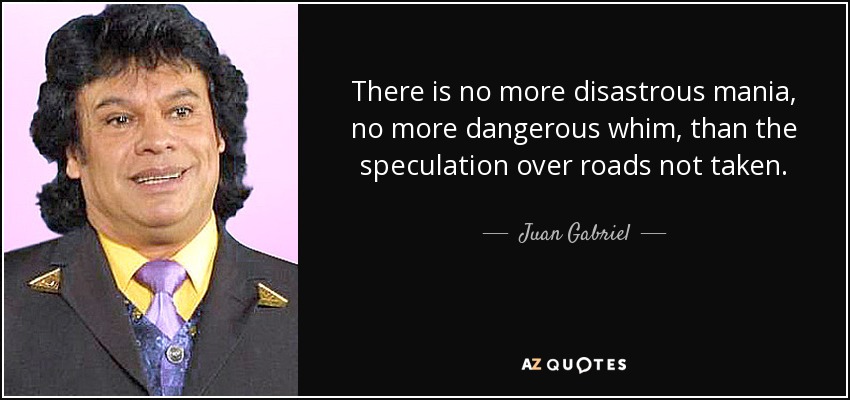 There is no more disastrous mania, no more dangerous whim, than the speculation over roads not taken. - Juan Gabriel