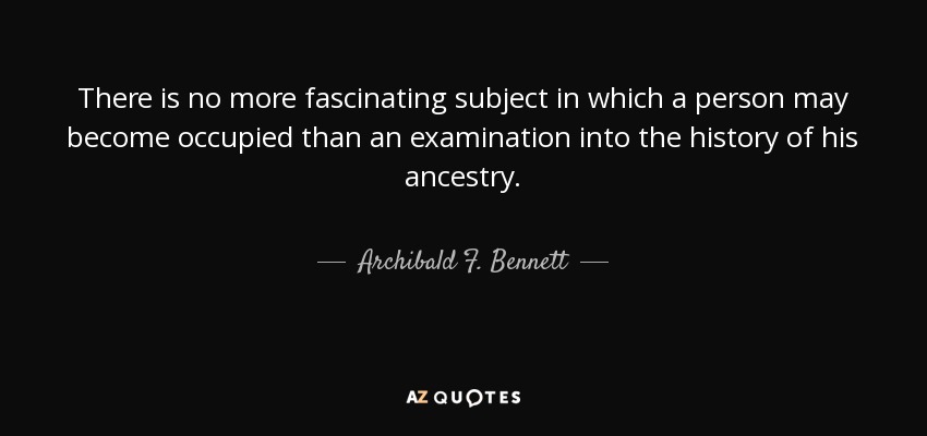 There is no more fascinating subject in which a person may become occupied than an examination into the history of his ancestry. - Archibald F. Bennett