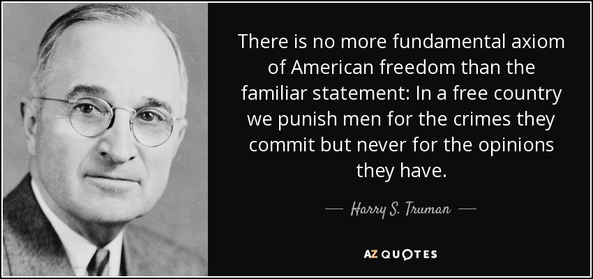 There is no more fundamental axiom of American freedom than the familiar statement: In a free country we punish men for the crimes they commit but never for the opinions they have. - Harry S. Truman