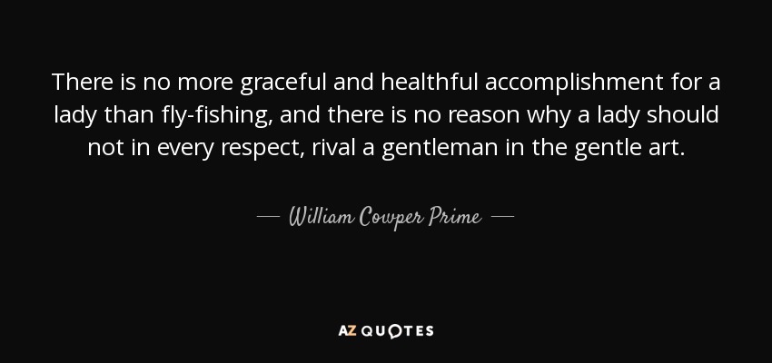 There is no more graceful and healthful accomplishment for a lady than fly-fishing, and there is no reason why a lady should not in every respect, rival a gentleman in the gentle art. - William Cowper Prime