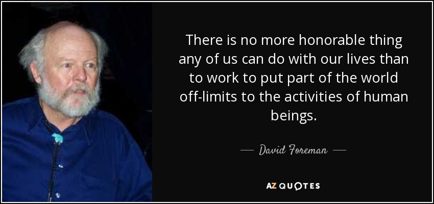 There is no more honorable thing any of us can do with our lives than to work to put part of the world off-limits to the activities of human beings. - David Foreman