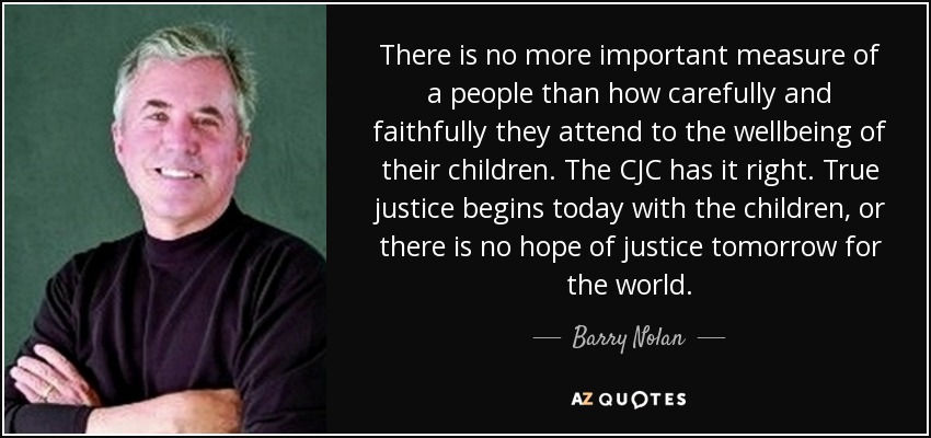 There is no more important measure of a people than how carefully and faithfully they attend to the wellbeing of their children. The CJC has it right. True justice begins today with the children, or there is no hope of justice tomorrow for the world. - Barry Nolan