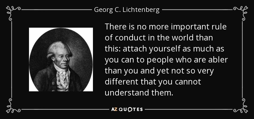 There is no more important rule of conduct in the world than this: attach yourself as much as you can to people who are abler than you and yet not so very different that you cannot understand them. - Georg C. Lichtenberg