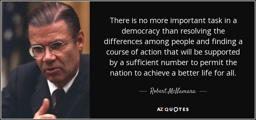 There is no more important task in a democracy than resolving the differences among people and finding a course of action that will be supported by a sufficient number to permit the nation to achieve a better life for all. - Robert McNamara