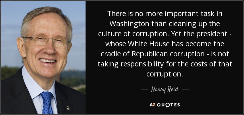 There is no more important task in Washington than cleaning up the culture of corruption. Yet the president - whose White House has become the cradle of Republican corruption - is not taking responsibility for the costs of that corruption. - Harry Reid