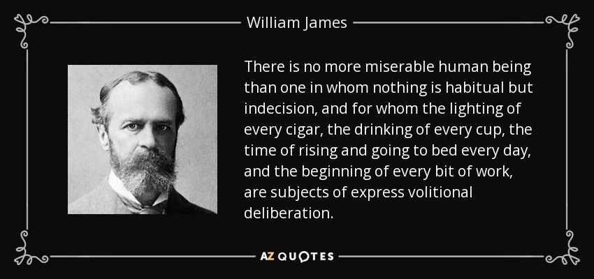 There is no more miserable human being than one in whom nothing is habitual but indecision, and for whom the lighting of every cigar, the drinking of every cup, the time of rising and going to bed every day, and the beginning of every bit of work, are subjects of express volitional deliberation. - William James