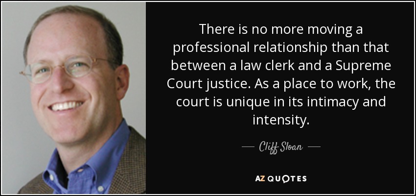 There is no more moving a professional relationship than that between a law clerk and a Supreme Court justice. As a place to work, the court is unique in its intimacy and intensity. - Cliff Sloan