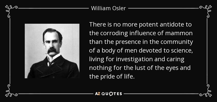 There is no more potent antidote to the corroding influence of mammon than the presence in the community of a body of men devoted to science, living for investigation and caring nothing for the lust of the eyes and the pride of life. - William Osler