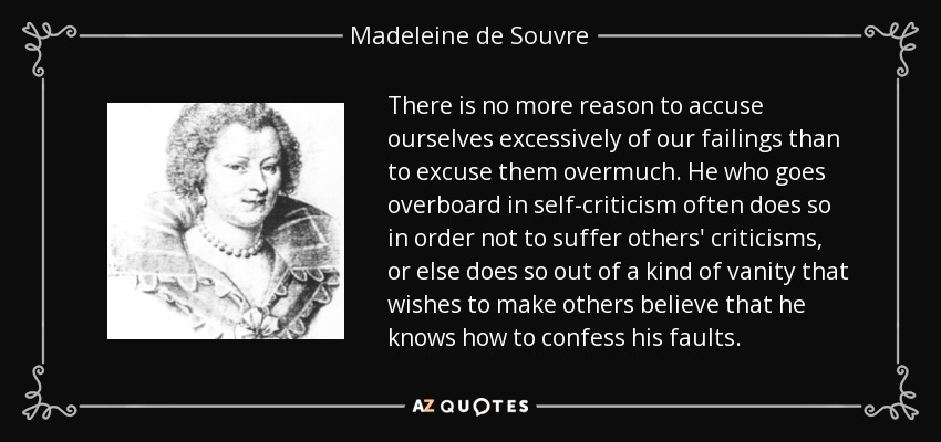 There is no more reason to accuse ourselves excessively of our failings than to excuse them overmuch. He who goes overboard in self-criticism often does so in order not to suffer others' criticisms, or else does so out of a kind of vanity that wishes to make others believe that he knows how to confess his faults. - Madeleine de Souvre, marquise de Sable