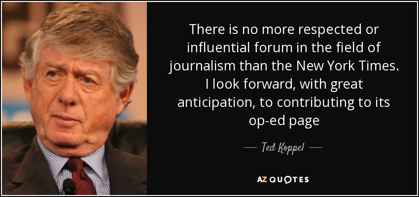 There is no more respected or influential forum in the field of journalism than the New York Times. I look forward, with great anticipation, to contributing to its op-ed page - Ted Koppel