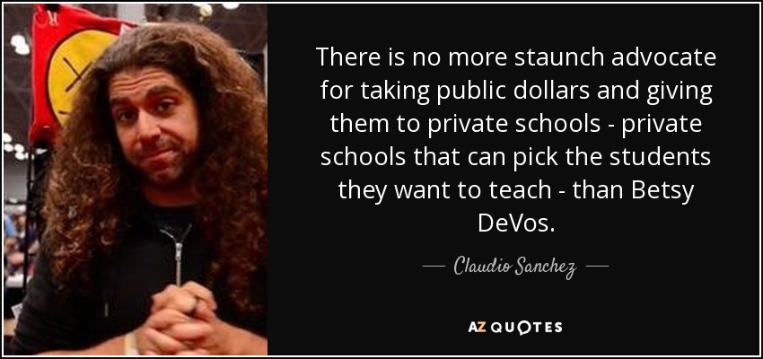 There is no more staunch advocate for taking public dollars and giving them to private schools - private schools that can pick the students they want to teach - than Betsy DeVos. - Claudio Sanchez