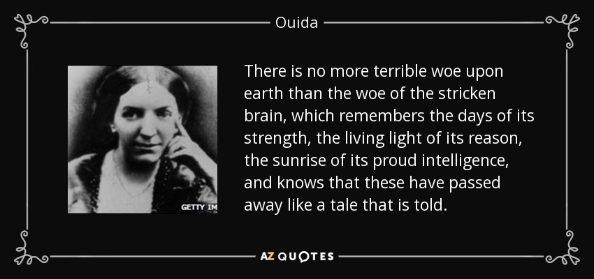 There is no more terrible woe upon earth than the woe of the stricken brain, which remembers the days of its strength, the living light of its reason, the sunrise of its proud intelligence, and knows that these have passed away like a tale that is told. - Ouida
