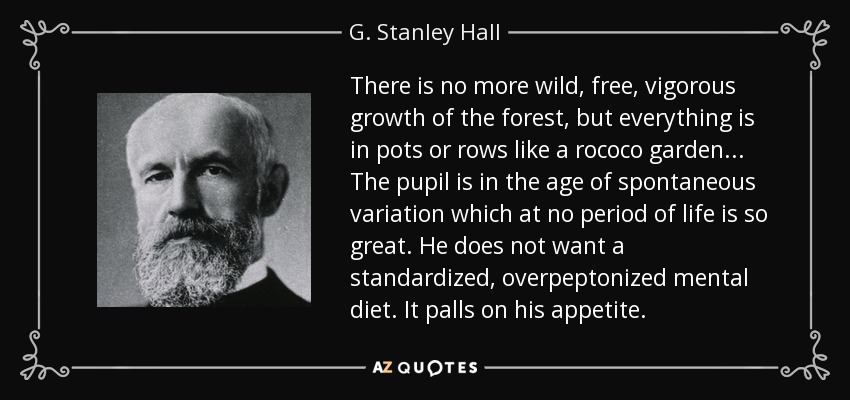There is no more wild, free, vigorous growth of the forest, but everything is in pots or rows like a rococo garden... The pupil is in the age of spontaneous variation which at no period of life is so great. He does not want a standardized, overpeptonized mental diet. It palls on his appetite. - G. Stanley Hall