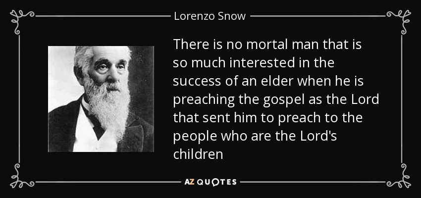 There is no mortal man that is so much interested in the success of an elder when he is preaching the gospel as the Lord that sent him to preach to the people who are the Lord's children - Lorenzo Snow