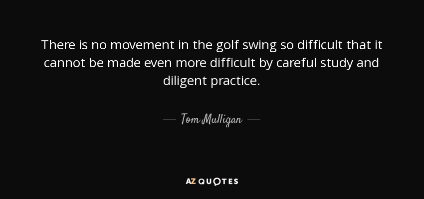 There is no movement in the golf swing so difficult that it cannot be made even more difficult by careful study and diligent practice. - Tom Mulligan