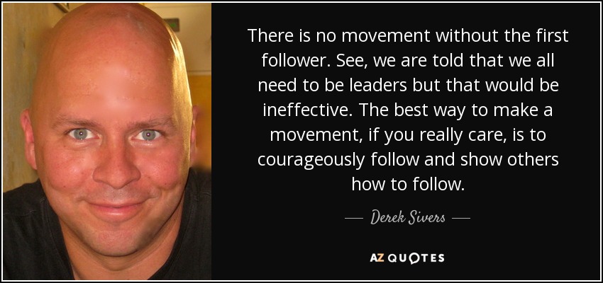 There is no movement without the first follower. See, we are told that we all need to be leaders but that would be ineffective. The best way to make a movement, if you really care, is to courageously follow and show others how to follow. - Derek Sivers