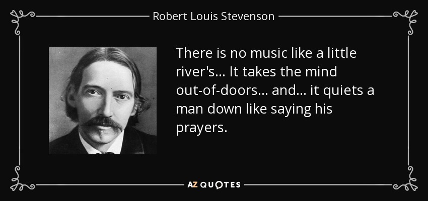 There is no music like a little river's . . . It takes the mind out-of-doors . . . and . . . it quiets a man down like saying his prayers. - Robert Louis Stevenson