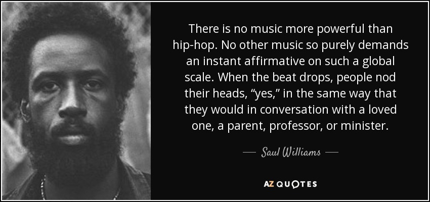 There is no music more powerful than hip-hop. No other music so purely demands an instant affirmative on such a global scale. When the beat drops, people nod their heads, “yes,” in the same way that they would in conversation with a loved one, a parent, professor, or minister. - Saul Williams