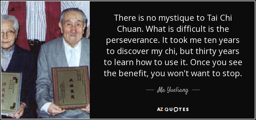 There is no mystique to Tai Chi Chuan. What is difficult is the perseverance. It took me ten years to discover my chi, but thirty years to learn how to use it. Once you see the benefit, you won't want to stop. - Ma Yueliang