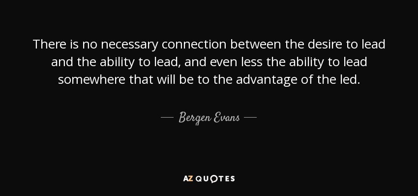 There is no necessary connection between the desire to lead and the ability to lead, and even less the ability to lead somewhere that will be to the advantage of the led. - Bergen Evans